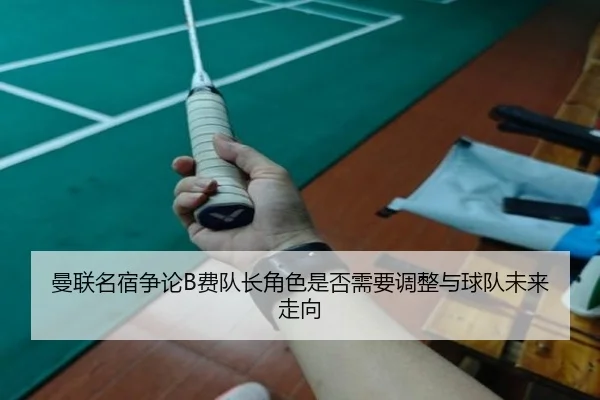 曼联名宿争论B费队长角色是否需要调整与球队未来走向
