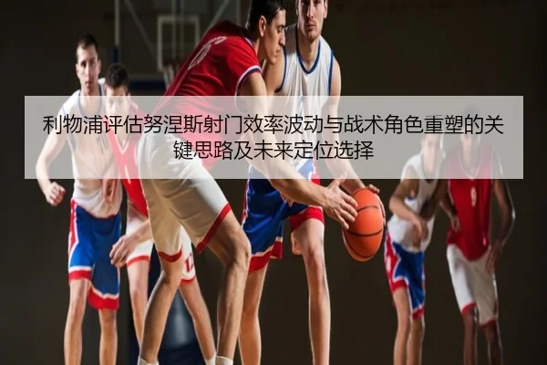 利物浦评估努涅斯射门效率波动与战术角色重塑的关键思路及未来定位选择