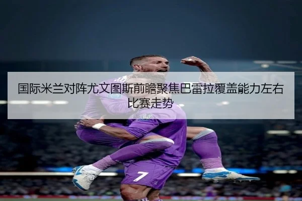 国际米兰对阵尤文图斯前瞻聚焦巴雷拉覆盖能力左右比赛走势