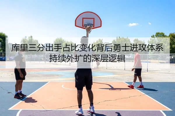 库里三分出手占比变化背后勇士进攻体系持续外扩的深层逻辑