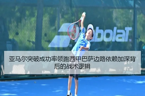 亚马尔突破成功率领跑西甲巴萨边路依赖加深背后的战术逻辑
